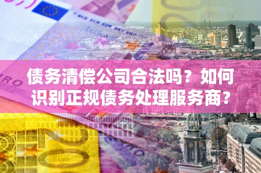 济南债务清偿公司合法吗？如何识别正规债务处理服务商？