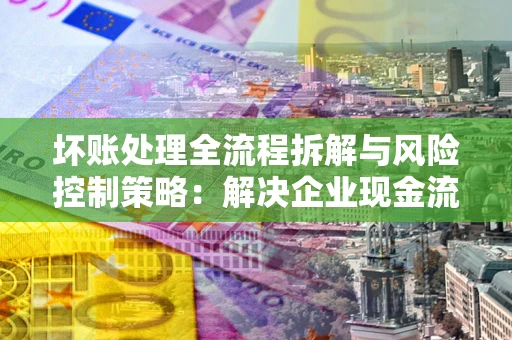 济南坏账处理全流程拆解与风险控制策略：解决企业现金流顽疾的实战指南