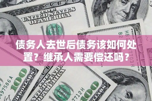 济南债务人去世后债务该如何处置？继承人需要偿还吗？