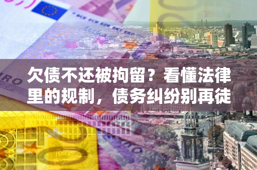 济南欠债不还被拘留？看懂法律里的规制，债务纠纷别再徒劳奔波