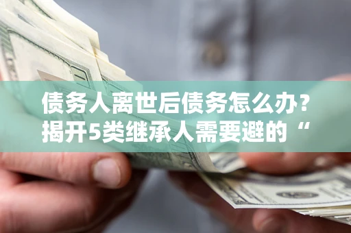济南债务人离世后债务怎么办？揭开5类继承人需要避的“坑”