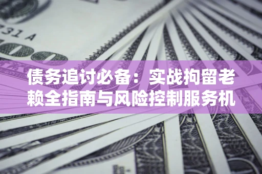 济南债务追讨必备：实战拘留老赖全指南与风险控制服务机构推荐